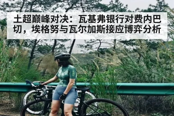 土超巅峰对决：瓦基弗银行对费内巴切，埃格努与瓦尔加斯接应博弈分析